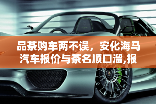 品茶购车两不误，安化海马汽车报价与茶名顺口溜,报茶名顺口溜，安化海马汽车报价