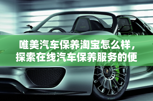 唯美汽车保养淘宝怎么样，探索在线汽车保养服务的便捷与品质,唯美汽车保养淘宝怎么样