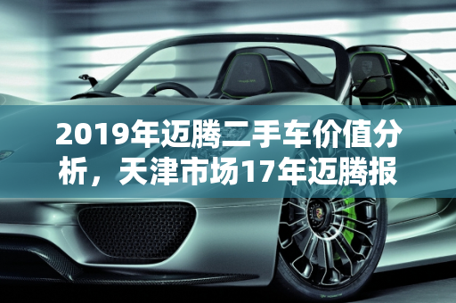 2019年迈腾二手车价值分析，天津市场17年迈腾报价深度解读,2019迈腾二手车值多少,天津二手车17年迈腾报价