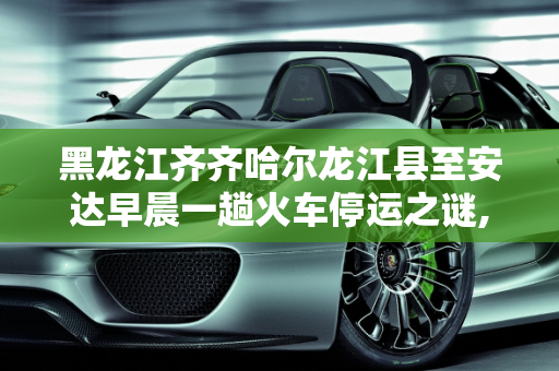 黑龙江齐齐哈尔龙江县至安达早晨一趟火车停运之谜,黑龙江齐齐哈尔龙江县到安达早晨一趟火车为什么停了