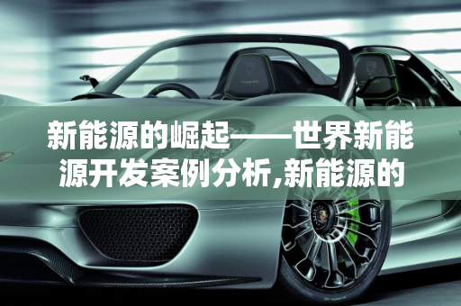 新能源的崛起——世界新能源开发案例分析,新能源的崛起——世界新能源开发案例分析