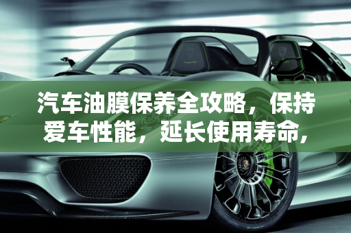 汽车油膜保养全攻略，保持爱车性能，延长使用寿命,如何保养汽车油膜？