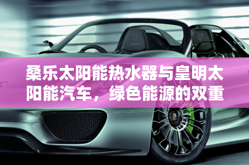 桑乐太阳能热水器与皇明太阳能汽车，绿色能源的双重奏,桑乐太阳能热水器价格,皇明太阳能汽车报价