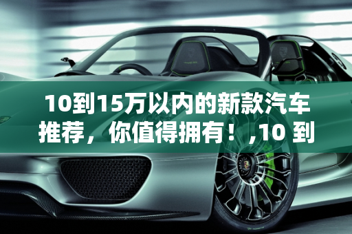 10到15万以内的新款汽车推荐，你值得拥有！,10 到 15 万以内的新款汽车推荐，你值得拥有！