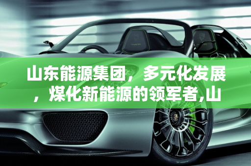 山东能源集团，多元化发展，煤化新能源的领军者,山东能源集团除去煤炭还有什么,煤化新能源