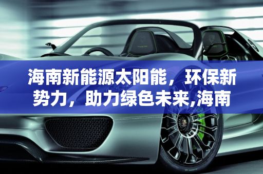 海南新能源太阳能，环保新势力，助力绿色未来,海南新能源太阳能，环保新势力，助力绿色未来