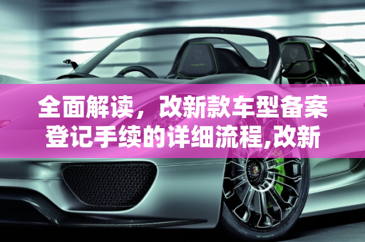 全面解读，改新款车型备案登记手续的详细流程,改新款车型如何备案登记手续