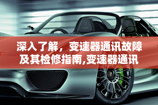 深入了解，变速器通讯故障及其检修指南,变速器通讯故障是什么意思，汽车通讯故障检修