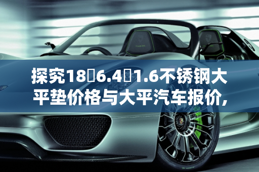 探究18✘6.4✘1.6不锈钢大平垫价格与大平汽车报价,18✘6.4✘1.6不锈钢大平垫多少钱，大平汽车报价
