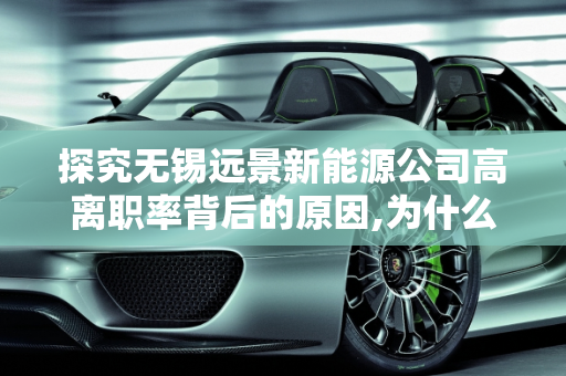 探究无锡远景新能源公司高离职率背后的原因,为什么无锡远景新能源的离职率高，远景新能源公司