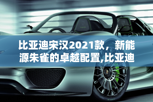 比亚迪宋汉2021款，新能源朱雀的卓越配置,比亚迪宋汉2021款配置,新能源朱雀