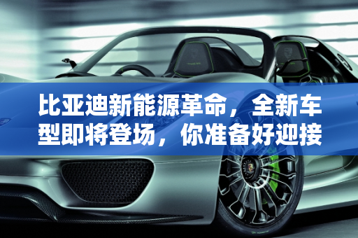 比亚迪新能源革命，全新车型即将登场，你准备好迎接未来了吗？,比亚迪即将推出全新新能源车，你准备好了吗？