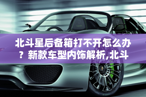 北斗星后备箱打不开怎么办？新款车型内饰解析,北斗星后备箱开不开怎么办，北斗星新款车型内饰