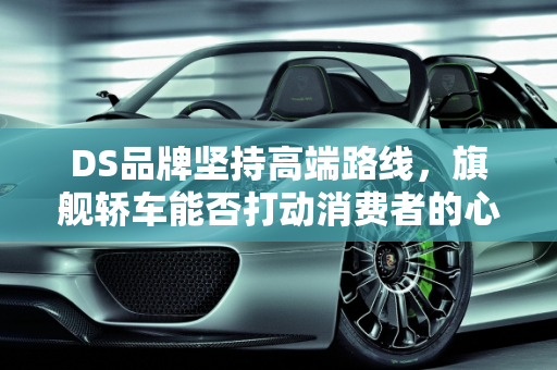 DS品牌坚持高端路线，旗舰轿车能否打动消费者的心？,DS依旧不死心，或推旗舰轿车，消费者会买单吗