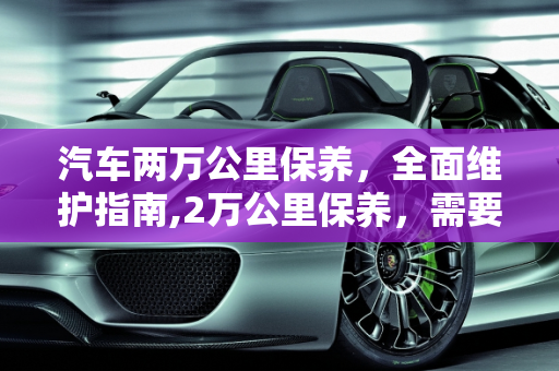汽车两万公里保养，全面维护指南,2万公里保养，需要做哪些项目呢，汽车两万公里保养