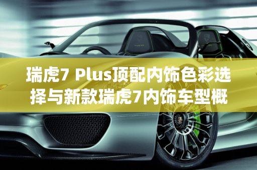 瑞虎7 Plus顶配内饰色彩选择与新款瑞虎7内饰车型概览,瑞虎7plus顶配内饰有几个颜色，新款瑞虎7内饰有哪些车型