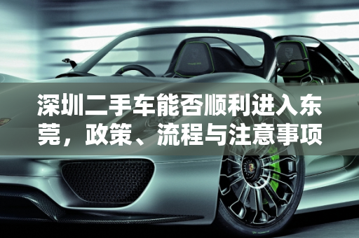 深圳二手车能否顺利进入东莞，政策、流程与注意事项,深圳的二手车能进入东莞吗
