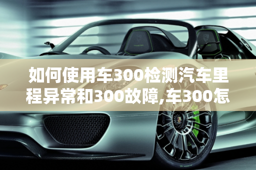如何使用车300检测汽车里程异常和300故障,车300怎么查里程异常，汽车故障检测到300故障