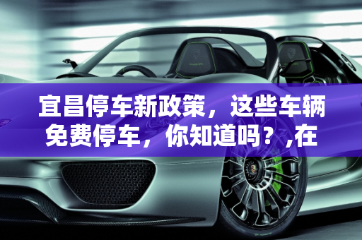 宜昌停车新政策，这些车辆免费停车，你知道吗？,在宜昌什么车不收停车费