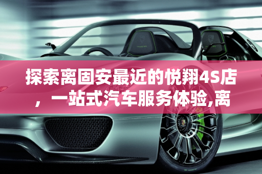 探索离固安最近的悦翔4S店，一站式汽车服务体验,离固安最近的悦翔4S店