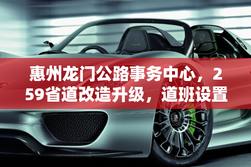 惠州龙门公路事务中心，259省道改造升级，道班设置与养护工配置优化,惠州龙门公路事中心259省道改造好，设置道班吗配多少养护工，南昌惠州汽车保养
