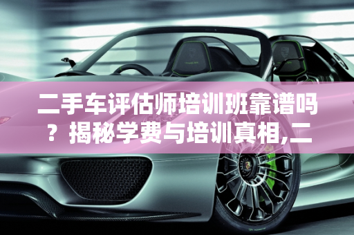 二手车评估师培训班靠谱吗？揭秘学费与培训真相,二手车评估师培训班靠谱吗？学费要多少钱