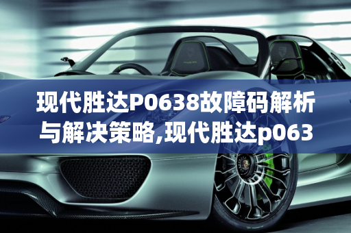 现代胜达P0638故障码解析与解决策略,现代胜达p0638故障码解决方法，现代胜达汽车大灯故障码