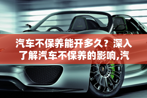 汽车不保养能开多久？深入了解汽车不保养的影响,汽车不保养能开多久，汽车不保养