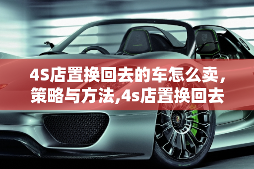 4S店置换回去的车怎么卖，策略与方法,4s店置换回去的车怎么卖