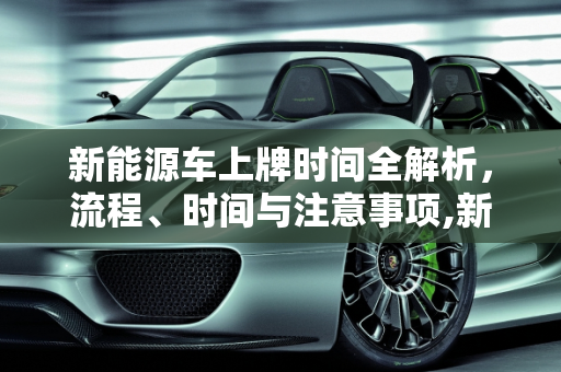 新能源车上牌时间全解析，流程、时间与注意事项,新能源车上牌时间要多久？