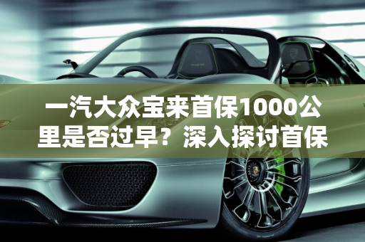一汽大众宝来首保1000公里是否过早？深入探讨首保里程的重要性,一汽大众宝来首保1000公里早吗
