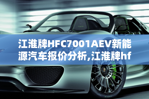 江淮牌HFC7001AEV新能源汽车报价分析,江淮牌hfc7001aev新能源汽车报价，新能源汽车报价