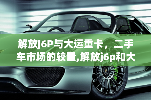 解放J6P与大运重卡，二手车市场的较量,解放j6p和大运哪个好，二手车大运车