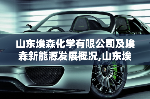 山东埃森化学有限公司及埃森新能源发展概况,山东埃森化学有限公司怎么样,埃森新能源