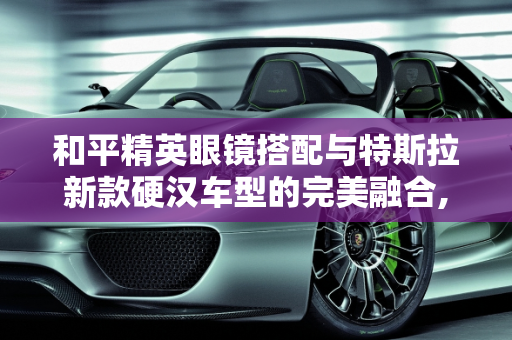 和平精英眼镜搭配与特斯拉新款硬汉车型的完美融合,和平精英眼镜搭配，特斯拉新款硬汉车型