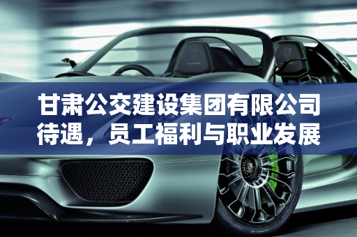 甘肃公交建设集团有限公司待遇，员工福利与职业发展,甘肃公交建设集团有限公司待遇
