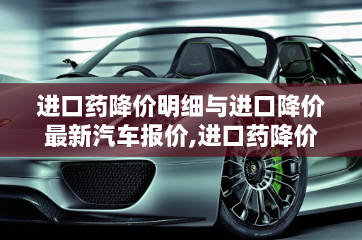 进口药降价明细与进口降价最新汽车报价,进口药降价明细，进口降价最新汽车报价