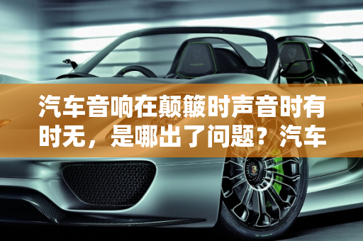 汽车音响在颠簸时声音时有时无，是哪出了问题？汽车音响常见故障解析,汽车音响在汽车颠簸时声音时有时无，是哪出了问题,汽车音响容易出现什么故障
