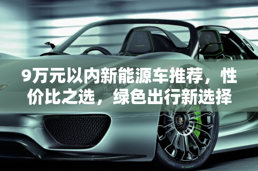 9万元以内新能源车推荐，性价比之选，绿色出行新选择,新能源车 9 万元以内，这些车型值得拥有！