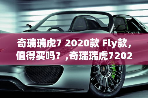 奇瑞瑞虎7 2020款 Fly款，值得买吗？,奇瑞瑞虎72020款fly款值得买吗，奇瑞最新款车型2020款