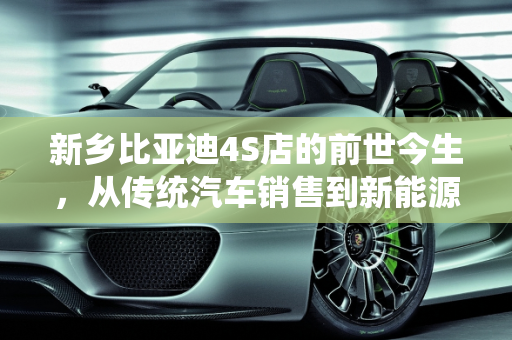 新乡比亚迪4S店的前世今生，从传统汽车销售到新能源汽车的转型之旅,新乡比亚迪4s店前身