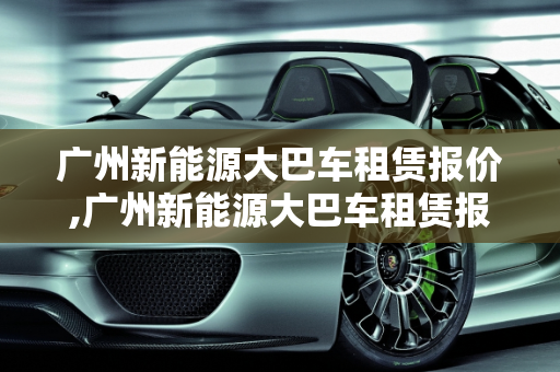 广州新能源大巴车租赁报价,广州新能源大巴车租赁报价