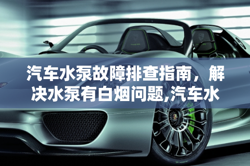 汽车水泵故障排查指南，解决水泵有白烟问题,汽车水泵故障排查指南，解决水泵有白烟问题