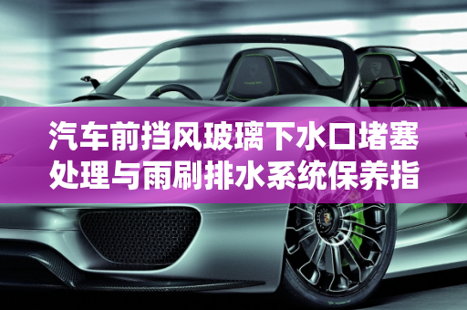 汽车前挡风玻璃下水口堵塞处理与雨刷排水系统保养指南,前挡风玻璃下水口堵了怎么处理,汽车雨刷排水怎么保养