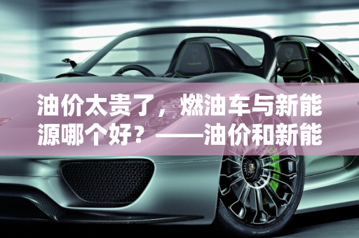 油价太贵了，燃油车与新能源哪个好？——油价和新能源的较量,油价太贵了燃油车与新能源哪个好,油价和新能源