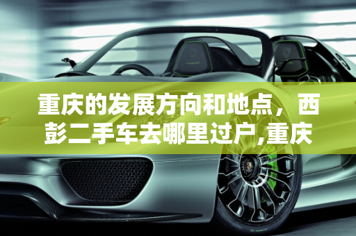 重庆的发展方向和地点，西彭二手车去哪里过户,重庆的发展方向和地点，西彭二手车去哪里过户