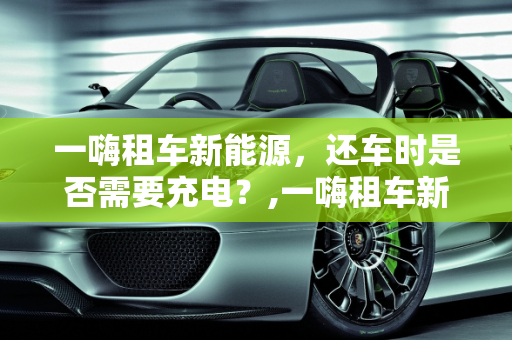 一嗨租车新能源，还车时是否需要充电？,一嗨租车新能源还车要充电吗