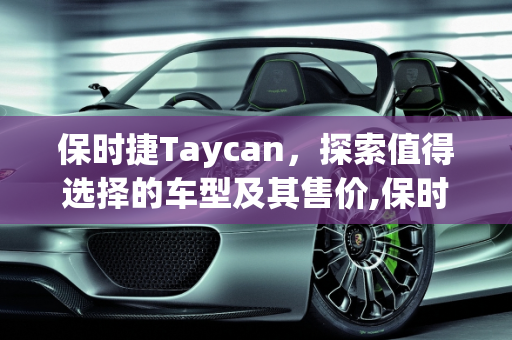 保时捷Taycan，探索值得选择的车型及其售价,保时捷Taycan哪几款车型值得选择？各个售价多少