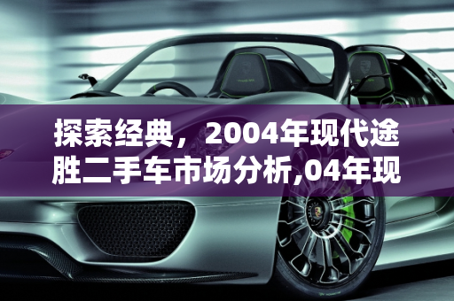 探索经典，2004年现代途胜二手车市场分析,04年现代途胜二手车，进口途胜二手车