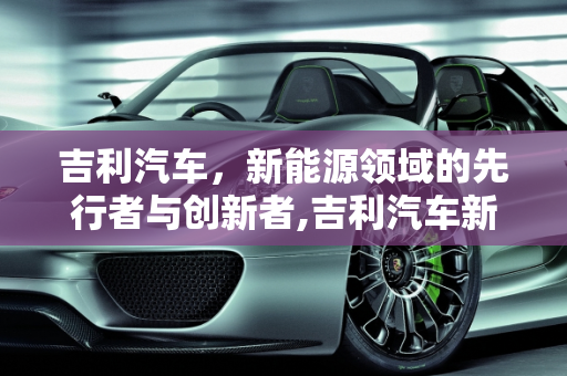 吉利汽车，新能源领域的先行者与创新者,吉利汽车新能源发展现状，吉利新能源汽车